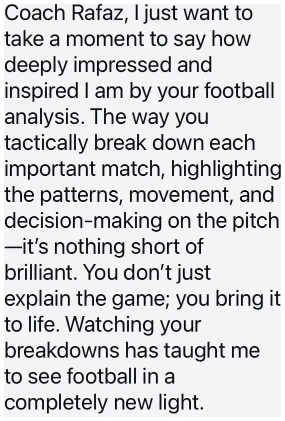 DM: Coach Rafaz, I just want to take a moment to say how deeply impressed and inspired I am by your football analysis. The way you tactically break down each important match, highlighting the patterns, movement, and decision-making on the pitch, it's nothing short of brilliant. You don't just explain the game; you bring it to life. Watching your breakdowns has taught me to see football in a completely new light.