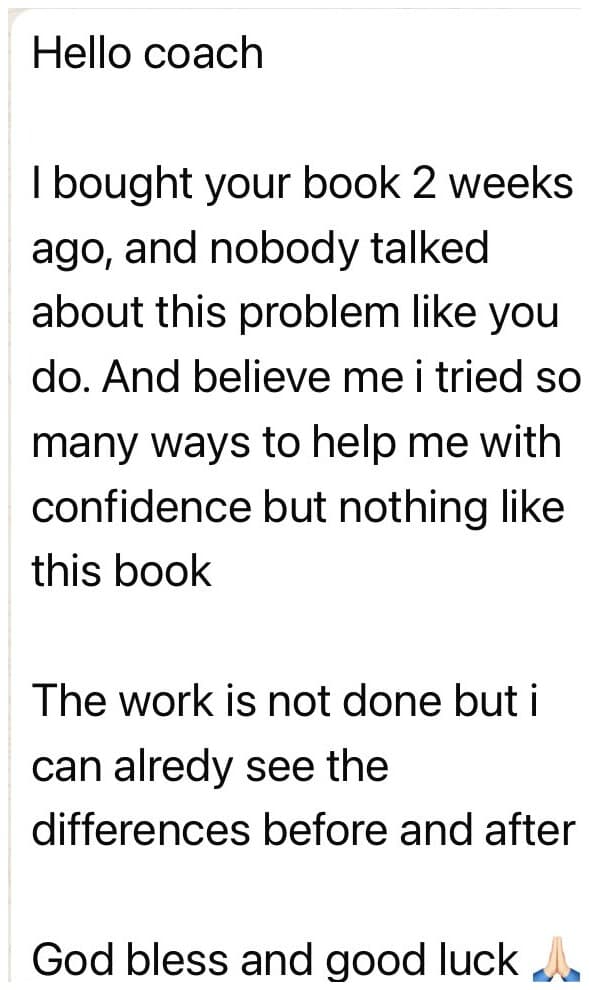 DM: Hello coach, I bought your book 2 weeks ago, and nobody talked about this problem like you do. I tried so many ways to help me with confidence but nothing like this book. The work is not done but I can already see the difference before and after.