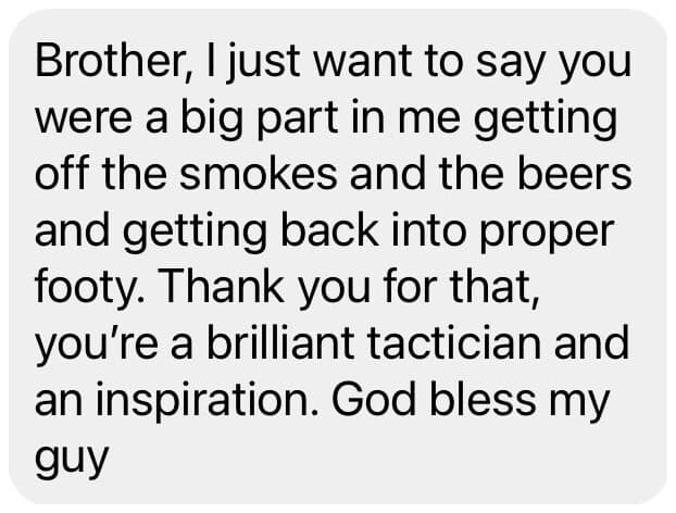 DM: Brother, I just want to say you were a big part in me getting off the smokes and the beers and getting back into proper footy. Thank you for that, you're a brilliant tactician and an inspiration.